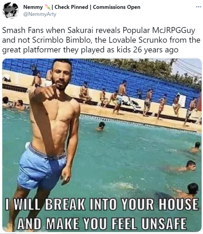 Smash Fans when Sakurai reveals Popular McJRPGGuy and not Scrimblo Bimblo, the Lovable Scrunklo from the great platformer they played as kids 26 years ago: I WILL BREAK INTO YOUR HOUSE AND MAKE YOU FEEL UNSAFE